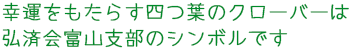 幸運をもたらす四つ葉のクローバーは弘済会富山支部のシンボルです